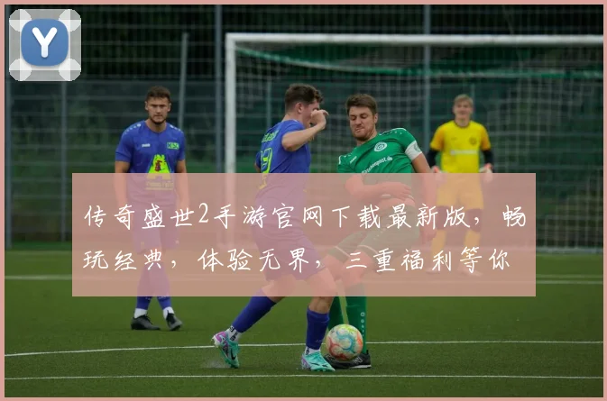 传奇盛世2手游官网下载最新版，畅玩经典，体验无界，三重福利等你来，不容错过